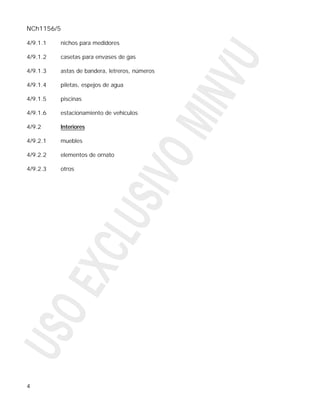 NCh1156/5

4/9.1.1   nichos para medidores

4/9.1.2   casetas para envases de gas

4/9.1.3   astas de bandera, letreros, números

4/9.1.4   piletas, espejos de agua

4/9.1.5   piscinas

4/9.1.6   estacionamiento de vehículos

4/9.2     Interiores

4/9.2.1   muebles

4/9.2.2   elementos de ornato

4/9.2.3   otros




4
 