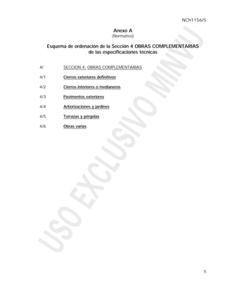 NCh1156/5

                                        Anexo A
                                        (Normativo)

      Esquema de ordenación de la Sección 4 OBRAS COMPLEMENTARIAS
                       de las especificaciones técnicas


4/          SECCION 4: OBRAS COMPLEMENTARIAS

4/1         Cierros exteriores definitivos

4/2         Cierros interiores o medianeros

4/3         Pavimentos exteriores

4/4         Arborizaciones y jardines

4/5         Terrazas y pérgolas

4/6         Obras varias




                                                                    5
 