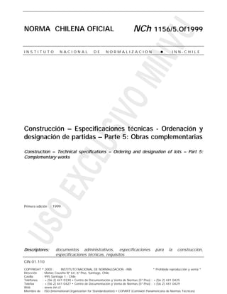 NORMA CHILENA OFICIAL                                                        NCh           1156/5.Of1999


INSTITUTO                NACIONAL                DE      NORMALIZACION                          !       INN-CHILE




Construcción – Especificaciones técnicas - Ordenación y
designación de partidas – Parte 5: Obras complementarias

Construction – Technical specifications – Ordering and designation of lots – Part 5:
Complementary works




Primera edición : 1999




Descriptores:         documentos administrativos, especificaciones                          para      la    construcción,
                      especificaciones técnicas, requisitos
CIN 01.110
COPYRIGHT    © 2000 :      INSTITUTO NACIONAL DE NORMALIZACION - INN                       * Prohibida reproducción y venta *
Dirección    : Matías Cousiño Nº 64, 6º Piso, Santiago, Chile
Casilla      : 995 Santiago 1 - Chile
Teléfonos    : +(56 2) 441 0330 • Centro de Documentación y Venta de Normas (5º Piso) : +(56 2) 441 0425
Telefax      : +(56 2) 441 0427 • Centro de Documentación y Venta de Normas (5º Piso) : +(56 2) 441 0429
Web          : www.inn.cl
Miembro de   : ISO (International Organization for Standardization) • COPANT (Comisión Panamericana de Normas Técnicas)
 