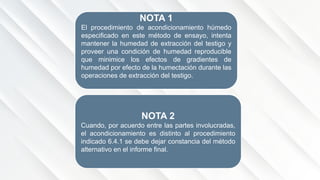 NOTA 1
El procedimiento de acondicionamiento húmedo
especificado en este método de ensayo, intenta
mantener la humedad de extracción del testigo y
proveer una condición de humedad reproducible
que minimice los efectos de gradientes de
humedad por efecto de la humectación durante las
operaciones de extracción del testigo.
NOTA 2
Cuando, por acuerdo entre las partes involucradas,
el acondicionamiento es distinto al procedimiento
indicado 6.4.1 se debe dejar constancia del método
alternativo en el informe final.
 