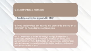 6.4.5 Refrentado o rectificado
• Se deben refrentar según NCh 1172.
6.4.6 El testigo debe ser llevado a la prensa de ensayo en la
condición de humedad de conservación
6.4.7 Determinar la altura de ensayo testigo, Refrentado o
rectificado, efectuando a lo menos 2 medidas de altura, con
aproximación a 1 mm, distribuidas en su contorno. Determinarla
altura de ensayo como el promedio de las medidas realizadas,
con aproximación a 1mm.
 