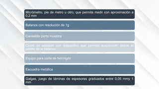 Micrómetro, pie de metro u otro, que permita medir con aproximación a
0,2 mm
Balanza con resolución de 1g
Canastillo porta muestra
Cesto de alambre con dispositivo que permita suspensión desde el
platillo de la balanza.
Equipo para corte de hormigón
Escuadra metálica
Galgas, juego de láminas de espesores graduados entre 0,05 mmy 1
mm
 
