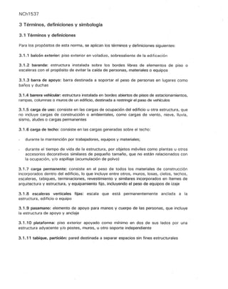 NCh1537
3 Términos, definiciones y simbología
3.1 Términos y definiciones
Para los propósitos de esta norma, se aplican los términos y definiciones siguientes:
3.1.1 balcón exterior: piso exterior en voladizo, sobresaliente de la edificación
3.1.2 baranda: estructura instalada sobre los bordes libres de elementos de piso o
escaleras con el propósito de evitar la caída de personas, materiales o equipos
3.1.3 barra de apoyo: barra destinada a soportar el peso de personas en lugares como
baños y duchas
3.1.4 barrera vehicular: estructura instalada en bordes abiertos de pisos de estacionamientos,
rampas, columnas o muros de un edificio, destinada a restringir el paso de vehículos
3.1.5 carga de uso: consiste en las cargas de ocupación del edificio u otra estructura, que
no inCluye cargas de construcción o ambientales, como cargas de viento, nieve, lluvia,
sismo, aludes o cargas permanentes
3.1.6 carga de techo: consiste en las cargas generadas sobre el techo:
durante la mantención por trabajadores, equipos y materiales;
durante el tiempo de vida de la estructura, por objetos móviles como plantas u otros
accesorios decorativos similares de pequeño tamaño, que no están relacionados con
la ocupación, y/o aspillaje (acumulación de polvo)
3.1.7 carga permanente: consiste en el peso de todos los materiales de construcción
incorporados dentro del edificio, lo que incluye entre otros, muros, losas, cielos, techos,
escaleras, tabiques, terminaciones, revestimiento y similares incorporados en ítemes de
arquitectura y estructura, y equipamiento fijo, incluyendo el peso de equipos de izaje
3.1.8 escaleras verticales fijas: escala Que está permanentemente anclada a la
estructura, edificio o equipo
3.1.9 pasamano: elemento de apoyo para manos y cuerpo de las personas~ Que incluye
la estructura de apoyo y anclaje
3.1.10 plataforma: piso exterior apoyado como mm.mo en dos de sus lados por una
estructura adyacente y/o postes, muros, u otro soporte independiente
3.1.11 tabique, partición: pared destinada a separar espacios sin fines estructurales
 