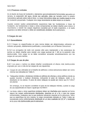 NCh1537
4.2.2 Presiones verticales
En el diseño de losas de fundación y elementos aproximadamente horizontales apoyados en
terreno, la subpresión del agua, donde sea aplicable, debe ser tomada como la presión
hidrostática aplicada sobre toda el área. La carga hidrostática debe ser medida desde la cota
de fundación proyectada. Cualquier otra carga ascendente se debe incluir en el diseño.
Cuando existen suelos potencialmente expansivos bajo las fundaciones o losas de
fundación, las fundaciones o losas y otros componentes se deben diseñar para tolerar el
movimiento o resistir las cargas negativas causadas por el suelo expansivo, o el suelo
expansivo se debe remover o debe ser estabilizado alrededor de la estructura.
5 Cargas de uso
5.1 Generalidades
5.1.1 Cargas no especificadas en esta norma deben ser determinadas utilizando un
método apropiado, debidamente justificado y concordado con el Revisor Estructural.
5.1.2 Los envigados de cielo con acceso sólo para mantención y las costaneras de
techos se deben diseñar para resistir una carga puntúal de 1 kN en la posición más
desfavorable. Esta carga no se debe considerar actuando simultáneamente con las
cargas de uso para techos.
5.2 Cargas de uso de piso
5.2.1 Los pisos y techos se deben diseñar considerando el efecto más desfavorable
originado por una o más de las cargas de uso siguientes:
a) Cargas de uso utilizadas en el diseño de edificios y otras estructuras deben ser como
mínimo las indicadas en Tabla 4.
b¡ Tabiquerías móviles y divisiones móviles en edificios de oficinas u otros edificios donde se
puedan levantar o reubicar divisiones, incluyendo el peso de tabiques, estén o no
detallados en los planos. El peso de estos tabiques no puede ser menor que 0,7 kN/m2
(en planta).
Sin embargo, no se requiere considerar el peso de los tabiques móviles, cuando la carga
de uso especificada es mayor o igual que 4,0 kN/m2
.
c) Las losas, cielos y otras superficies similares deben ser diseñadas para soportar en forma
segura las cargas uniformemente distribuidas, descritas en a) y b), o para las cargas
concentradas, cualquiera sea la que produzca esfuerzos mayores en la estructura. Salvo
que se especifique de otra manera, la carga concentrada indicada en Tabla 4 debe ser
considerada como uniformemente distribuida en un área cuadrada de 0,6 m2
y localizada
en la zona más desfavorable para la estructura.
 