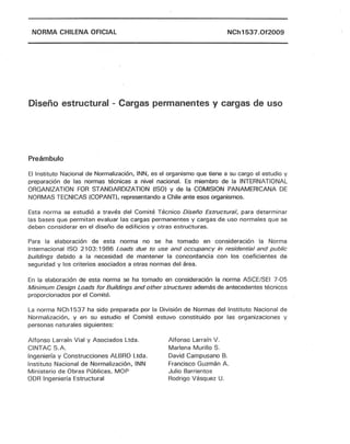 NORMA CHILENA OFICIAL NCh1537.0f2009
Diseño estructural - Cargas permanentes y cargas de uso
Preámbulo
El Instituto Nacional de Normalización, INN, es el organismo que tiene a su cargo el estudio y
preparación de las normas técnicas a nivel nacional. Es miembro de la INTERNATIONAL
ORGANIZATION FOR STANDARDIZATION (ISO) y de la COMISION PANAMERICANA DE
NORMAS TECNICAS (COPANT), representando a Chile ante esos organismos.
Esta norma se estudió a través del Comité Técnico Diseño Estructural, para determinar
las bases que permitan evaluar las cargas permanentes y cargas de uso normales que se
deben considerar en el diseño de edificios y otras estructuras.
Para la elaboración de esta norma no se ha tomado en consideración la Norma
Internacional ISO 2103: 1986 Loads due to use and occupancy in residential and public
buíldings debido a la necesidad de mantener la concordancia con los coeficientes de
seguridad y los criterios asociados a otras normas del área.
En la elaboración de esta norma se ha tomado en consideración la norma AseE/SEl 7-05
Mínimum Design Loads for Buildings and other structures además de antecedentes técnicos
proporcionados por el Comité.
La norma NCh 1537 ha sido preparada por la División de Normas del Instituto Nacional de
Normalización, y en su estudio el Comité estuvo constituido por las organizaciones y
personas naturales siguientes:
Alfonso Larraín Vial y Asociados Ltda.
CINTAC S.A.
Ingeniería y Construcciones ALBRO Ltda.
Instituto Nacional de Normalización, INN
Ministerio de Obras Públicas, MOP
ODR Ingeniería Estructural
Alfonso Larraín V.
Marlena Murillo S.
David Campusano 8.
Francisco Guzmán A.
Julio Barrientos
Rodrigo Vásquez U.
 