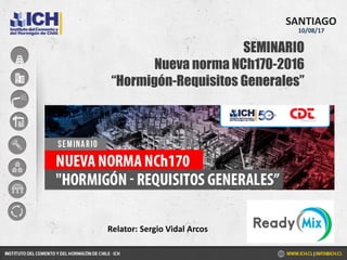 SEMINARIO
Nueva norma NCh170-2016
“Hormigón-Requisitos Generales”
SANTIAGO
10/08/17
Relator: Sergio Vidal Arcos
 