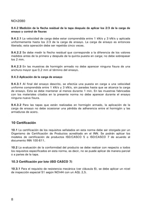 NCh2080
8
9.4.2 Medición de la flecha residual de la tapa después de aplicar los 2/3 de la carga de
ensayo y control de fisuras
9.4.2.1 La velocidad de carga debe estar comprendida entre 1 kN/s y 3 kN/s y aplicada
uniformemente hasta los 2/3 de la carga de ensayo. La carga de ensayo es entonces
liberada; esta operación debe ser repetida cinco veces.
9.4.2.2 Se debe medir la flecha residual que corresponde a la diferencia de los valores
medidos antes de la primera y después de la quinta puesta en carga; no debe sobrepasar
los 2 mm.
9.4.2.3 En las muestras de hormigón armado no debe aparecer ninguna fisura de una
anchura mayor que 0,2 mm al término del ensayo.
9.4.3 Aplicación de la carga de ensayo
9.4.3.1 Al final del ensayo descrito, se efectúa una puesta en carga a una velocidad
uniforme comprendida entre 1 kN/s y 3 kN/s, sin paradas hasta que se alcance la carga
de ensayo. Esta se debe mantener al menos durante 1 min. En las muestras fabricadas
con los materiales citados en la presente norma no debe aparecer durante el ensayo
ninguna nueva fisura.
9.4.3.2 Para las tapas que están realizadas en hormigón armado, la aplicación de la
carga de ensayo no debe ocasionar una pérdida de adherencia entre el hormigón y las
armaduras de acero.
10 Certificación
10.1 La certificación de los requisitos señalados en esta norma debe ser otorgada por un
Organismo de Certificación de Productos acreditado en el INN. Se podrán aplicar los
modelos de certificación de productos ISO/CASCO 5 o ISO/CASCO 7 de acuerdo al
documento INN 100-611.
10.2 La evaluación de la conformidad del producto se debe realizar con respecto a todos
los requisitos especificados en esta norma, es decir, no se puede aplicar de manera parcial
o a partes de la tapa.
10.3 Certificación por lote (ISO CASCO 7)
10.3.1 Para el requisito de resistencia mecánica (ver cláusula 6), se debe aplicar un nivel
de inspección especial S1 según NCh44 con un AQL 2,5.
 