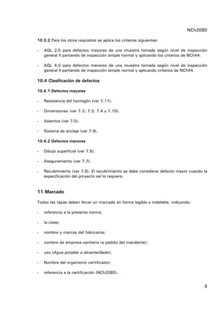 NCh2080
9
10.3.2 Para los otros requisitos se aplica los criterios siguientes:
- AQL 2,5 para defectos mayores de una muestra tomada según nivel de inspección
general II partiendo de inspección simple normal y aplicando los criterios de NCh44.
- AQL 4,0 para defectos menores de una muestra tomada según nivel de inspección
general II partiendo de inspección simple normal y aplicando criterios de NCh44.
10.4 Clasificación de defectos
10.4.1 Defectos mayores
- Resistencia del hormigón (ver 7.11).
- Dimensiones (ver 7.2; 7.3; 7.4 y 7.10).
- Asientos (ver 7.5).
- Sistema de anclaje (ver 7.9).
10.4.2 Defectos menores
- Dibujo superficial (ver 7.6).
- Aseguramiento (ver 7.7).
- Recubrimiento (ver 7.8). El recubrimiento se debe considerar defecto mayor cuando la
especificación del proyecto así lo requiera.
11 Marcado
Todas las tapas deben llevar un marcado en forma legible e indeleble, indicando:
- referencia a la presente norma;
- la clase;
- nombre y marcas del fabricante;
- nombre de empresa sanitaria (a pedido del mandante);
- uso (Agua potable o alcantarillado);
- Nombre del organismo certificador;
- referencia a la certificación (NCh2080).
 