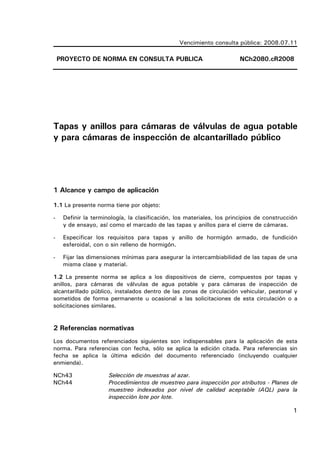 1
Vencimiento consulta pública: 2008.07.11
PROYECTO DE NORMA EN CONSULTA PUBLICA NCh2080.cR2008
Tapas y anillos para cámaras de válvulas de agua potable
y para cámaras de inspección de alcantarillado público
1 Alcance y campo de aplicación
1.1 La presente norma tiene por objeto:
- Definir la terminología, la clasificación, los materiales, los principios de construcción
y de ensayo, así como el marcado de las tapas y anillos para el cierre de cámaras.
- Especificar los requisitos para tapas y anillo de hormigón armado, de fundición
esferoidal, con o sin relleno de hormigón.
- Fijar las dimensiones mínimas para asegurar la intercambiabilidad de las tapas de una
misma clase y material.
1.2 La presente norma se aplica a los dispositivos de cierre, compuestos por tapas y
anillos, para cámaras de válvulas de agua potable y para cámaras de inspección de
alcantarillado público, instalados dentro de las zonas de circulación vehicular, peatonal y
sometidos de forma permanente u ocasional a las solicitaciones de esta circulación o a
solicitaciones similares.
2 Referencias normativas
Los documentos referenciados siguientes son indispensables para la aplicación de esta
norma. Para referencias con fecha, sólo se aplica la edición citada. Para referencias sin
fecha se aplica la última edición del documento referenciado (incluyendo cualquier
enmienda).
NCh43 Selección de muestras al azar.
NCh44 Procedimientos de muestreo para inspección por atributos - Planes de
muestreo indexados por nivel de calidad aceptable (AQL) para la
inspección lote por lote.
 