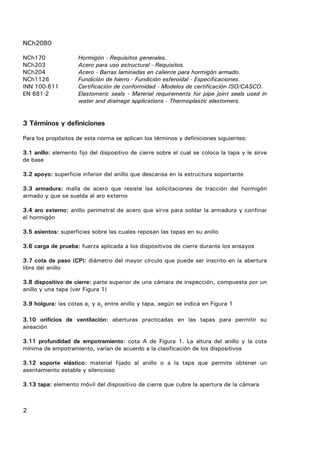 NCh2080
2
NCh170 Hormigón - Requisitos generales.
NCh203 Acero para uso estructural - Requisitos.
NCh204 Acero - Barras laminadas en caliente para hormigón armado.
NCh1126 Fundición de hierro - Fundición esferoidal - Especificaciones.
INN 100-611 Certificación de conformidad - Modelos de certificación ISO/CASCO.
EN 681-2 Elastomeric seals - Material requirements for pipe joint seals used in
water and drainage applications - Thermoplastic elastomers.
3 Términos y definiciones
Para los propósitos de esta norma se aplican los términos y definiciones siguientes:
3.1 anillo: elemento fijo del dispositivo de cierre sobre el cual se coloca la tapa y le sirve
de base
3.2 apoyo: superficie inferior del anillo que descansa en la estructura soportante
3.3 armadura: malla de acero que resiste las solicitaciones de tracción del hormigón
armado y que se suelda al aro externo
3.4 aro externo: anillo perimetral de acero que sirve para soldar la armadura y confinar
el hormigón
3.5 asientos: superficies sobre las cuales reposan las tapas en su anillo
3.6 carga de prueba: fuerza aplicada a los dispositivos de cierre durante los ensayos
3.7 cota de paso (CP): diámetro del mayor círculo que puede ser inscrito en la abertura
libre del anillo
3.8 dispositivo de cierre: parte superior de una cámara de inspección, compuesta por un
anillo y una tapa (ver Figura 1)
3.9 holgura: las cotas a1 y a2 entre anillo y tapa, según se indica en Figura 1
3.10 orificios de ventilación: aberturas practicadas en las tapas para permitir su
aireación
3.11 profundidad de empotramiento: cota A de Figura 1. La altura del anillo y la cota
mínima de empotramiento, varían de acuerdo a la clasificación de los dispositivos
3.12 soporte elástico: material fijado al anillo o a la tapa que permite obtener un
asentamiento estable y silencioso
3.13 tapa: elemento móvil del dispositivo de cierre que cubre la apertura de la cámara
 