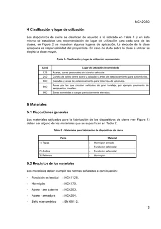 NCh2080
3
4 Clasificación y lugar de utilización
Los dispositivos de cierre se clasifican de acuerdo a lo indicado en Tabla 1 y en ésta
misma se establece una recomendación de lugar de utilización para cada una de las
clases, en Figura 2 se muestran algunos lugares de aplicación. La elección de la clase
apropiada es responsabilidad del proyectista. En caso de duda sobre la clase a utilizar se
elegirá la clase mayor.
Tabla 1- Clasificación y lugar de utilización recomendado
Clase Lugar de utilización recomendado
125 Aceras, zonas peatonales sin tránsito vehicular.
250 Cuneta de calles (entre acera y calzada) y áreas de estacionamiento para automóviles.
400 Calzadas y áreas de estacionamiento para todo tipo de vehículos.
600
Areas por las que circulan vehículos de gran tonelaje, por ejemplo pavimento de
aeropuertos, muelles.
900 Zonas sometidas a cargas particularmente elevadas.
5 Materiales
5.1 Disposiciones generales
Los materiales utilizados para la fabricación de los dispositivos de cierre (ver Figura 1)
deben ser alguno de los materiales que se especifican en Tabla 2.
Tabla 2 - Materiales para fabricación de dispositivos de cierre
Parte Material
1) Tapas - Hormigón armado
- Fundición esferoidal
2) Anillos - Fundición esferoidal
3) Rellenos - Hormigón
5.2 Requisitos de los materiales
Los materiales deben cumplir las normas señaladas a continuación:
- Fundición esferoidal : NCh1126.
- Hormigón : NCh170.
- Acero - aro externo : NCh203.
- Acero - armadura : NCh204.
- Sello elastomérico : EN 681-2.
 