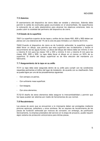 NCh2080
5
7.5 Asientos
El asentamiento del dispositivo de cierre debe ser estable y silencioso. Además debe
permitir la salida de eventuales gases acumulados en el alcantarillado. De especificarse
la colocación de un sello elastomérico para alcanzar los objetivos anteriores, éste no
puede cubrir la totalidad del perímetro del dispositivo de cierre.
7.6 Estado de la superficie
7.6.1 La superficie superior de las tapas y anillos de las clases 400, 600 y 900 deben ser
planas con una tolerancia del 1% de la cota de paso limitada a un máximo de 6 mm.
7.6.2 Cuando el dispositivo de cierre es de fundición esferoidal, la superficie superior
debe llevar un dibujo, que permita que esta superficie sea no-deslizante y facilite el
escurrimiento de las aguas lluvias. La altura del dibujo del relieve debe ser mínimo 2 mm
y máximo 6 mm para las clases 125 y 250 y mínimo 3 mm y máximo 8 mm para las
clases 400, 600 y 900. La tapa debe llevar el dibujo en al menos un 50% de su
superficie. El diseño del dibujo superficial es de libre elección del mandante y/o
fabricante.
7.7 Aseguramiento de la tapa en su anillo
7.7.1 La tapa debe estar asegurada dentro de su anillo para cumplir con las condiciones
requeridas pertinentes al tráfico del lugar de instalación, de acuerdo con su clasificación. Esto
se puede lograr por uno de los procedimientos siguientes:
- Con cerrojos y/o pernos.
- Con suficiente masa superficial.
- Con bisagras.
- Con otros elementos.
7.7.2 El diseño de estos elementos debe asegurar la intercambiabilidad y permitir que
las tapas puedan ser abiertas por medio de herramientas de uso normal.
7.8 Recubrimiento
Las piezas de acero que se encuentren a la intemperie deben ser protegidas mediante
pinturas epóxicas, polietileno u otros similares. No se requiere de recubrimiento de las
piezas de fundición esferoidal por motivos de corrosión; sin embargo, de justificarse
técnicamente, la empresa prestadora del servicio en la etapa de proyecto, puede requerir
algún sistema de protección anticorrosiva para dichas piezas.
 