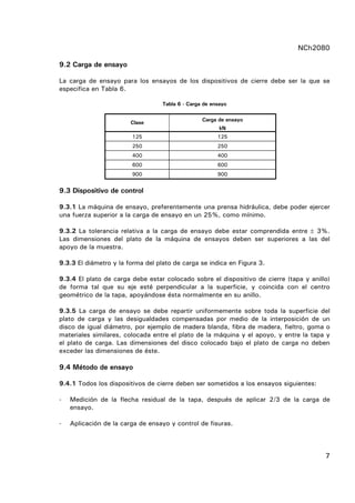 NCh2080
7
9.2 Carga de ensayo
La carga de ensayo para los ensayos de los dispositivos de cierre debe ser la que se
especifica en Tabla 6.
Tabla 6 - Carga de ensayo
Carga de ensayo
Clase
kN
125 125
250 250
400 400
600 600
900 900
9.3 Dispositivo de control
9.3.1 La máquina de ensayo, preferentemente una prensa hidráulica, debe poder ejercer
una fuerza superior a la carga de ensayo en un 25%, como mínimo.
9.3.2 La tolerancia relativa a la carga de ensayo debe estar comprendida entre ± 3%.
Las dimensiones del plato de la máquina de ensayos deben ser superiores a las del
apoyo de la muestra.
9.3.3 El diámetro y la forma del plato de carga se indica en Figura 3.
9.3.4 El plato de carga debe estar colocado sobre el dispositivo de cierre (tapa y anillo)
de forma tal que su eje esté perpendicular a la superficie, y coincida con el centro
geométrico de la tapa, apoyándose ésta normalmente en su anillo.
9.3.5 La carga de ensayo se debe repartir uniformemente sobre toda la superficie del
plato de carga y las desigualdades compensadas por medio de la interposición de un
disco de igual diámetro, por ejemplo de madera blanda, fibra de madera, fieltro, goma o
materiales similares, colocada entre el plato de la máquina y el apoyo, y entre la tapa y
el plato de carga. Las dimensiones del disco colocado bajo el plato de carga no deben
exceder las dimensiones de éste.
9.4 Método de ensayo
9.4.1 Todos los dispositivos de cierre deben ser sometidos a los ensayos siguientes:
- Medición de la flecha residual de la tapa, después de aplicar 2/3 de la carga de
ensayo.
- Aplicación de la carga de ensayo y control de fisuras.
 