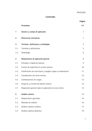 NCh2369
I
Contenido
Página
Preámbulo VIII
1 Alcance y campo de aplicación 1
2 Referencias normativas 1
3 Términos, definiciones y simbología 3
3.1 Términos y definiciones 3
3.2 Simbología 5
4 Disposiciones de aplicación general 9
4.1 Principios e hipótesis básicos 9
4.2 Formas de especificar la acción sísmica 10
4.3 Clasificación de estructuras y equipos según su importancia 11
4.4 Coordinación con otras normas 12
4.5 Combinaciones de cargas 12
4.6 Proyecto y revisión del diseño sísmico 14
4.7 Disposición general sobre la aplicación de esta norma 14
5 Análisis sísmico 14
5.1 Disposiciones generales 14
5.2 Métodos de análisis 16
5.3 Análisis elástico estático 17
5.4 Análisis elástico dinámico 19
 