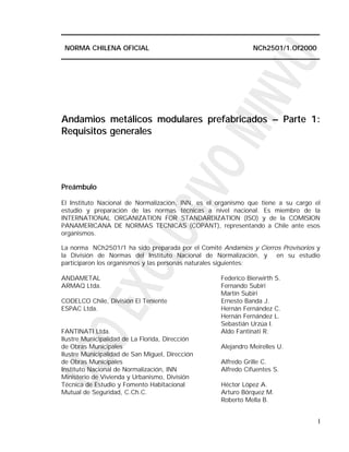 NORMA CHILENA OFICIAL                                        NCh2501/1.Of2000




Andamios metálicos modulares prefabricados – Parte 1:
Requisitos generales




Preámbulo

El Instituto Nacional de Normalización, INN, es el organismo que tiene a su cargo el
estudio y preparación de las normas técnicas a nivel nacional. Es miembro de la
INTERNATIONAL ORGANIZATION FOR STANDARDIZATION (ISO) y de la COMISION
PANAMERICANA DE NORMAS TECNICAS (COPANT), representando a Chile ante esos
organismos.

La norma NCh2501/1 ha sido preparada por el Comité Andamios y Cierros Provisorios y
la División de Normas del Instituto Nacional de Normalización, y en su estudio
participaron los organismos y las personas naturales siguientes:

ANDAMETAL                                          Federico Bierwirth S.
ARMAQ Ltda.                                        Fernando Subiri
                                                   Martín Subiri
CODELCO Chile, División El Teniente                Ernesto Banda J.
ESPAC Ltda.                                        Hernán Fernández C.
                                                   Hernán Fernández L.
                                                   Sebastián Urzúa I.
FANTINATI Ltda.                                    Aldo Fantinati R.
Ilustre Municipalidad de La Florida, Dirección
de Obras Municipales                               Alejandro Meirelles U.
Ilustre Municipalidad de San Miguel, Dirección
de Obras Municipales                               Alfredo Grille C.
Instituto Nacional de Normalización, INN           Alfredo Cifuentes S.
Ministerio de Vivienda y Urbanismo, División
Técnica de Estudio y Fomento Habitacional          Héctor López A.
Mutual de Seguridad, C.Ch.C.                       Arturo Bórquez M.
                                                   Roberto Mella B.


                                                                                   I
 