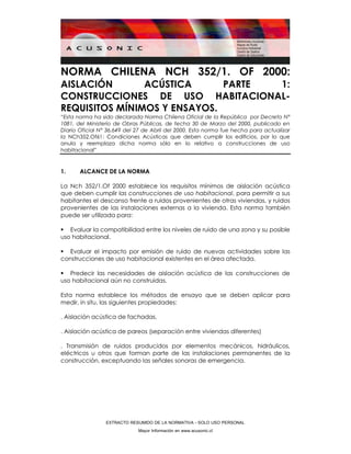 EXTRACTO RESUMIDO DE LA NORMATIVA - SOLO USO PERSONAL
Mayor Información en www.acusonic.cl
NORMA CHILENA NCH 352/1. OF 2000:
AISLACIÓN ACÚSTICA PARTE 1:
CONSTRUCCIONES DE USO HABITACIONAL-
REQUISITOS MÍNIMOS Y ENSAYOS.
“Esta norma ha sido declarada Norma Chilena Oficial de la República por Decreto N°
1081, del Ministerio de Obras Públicas, de fecha 30 de Marzo del 2000, publicado en
Diario Oficial N° 36.649 del 27 de Abril del 2000. Esta norma fue hecha para actualizar
la NCh352.Of61: Condiciones Acústicas que deben cumplir los edificios, por lo que
anula y reemplaza dicha norma sólo en lo relativo a construcciones de uso
habitacional”
1. ALCANCE DE LA NORMA
La Nch 352/1.Of 2000 establece los requisitos mínimos de aislación acústica
que deben cumplir las construcciones de uso habitacional, para permitir a sus
habitantes el descanso frente a ruidos provenientes de otras viviendas, y ruidos
provenientes de las instalaciones externas a la vivienda. Esta norma también
puede ser utilizada para:
Evaluar la compatibilidad entre los niveles de ruido de una zona y su posible
uso habitacional.
Evaluar el impacto por emisión de ruido de nuevas actividades sobre las
construcciones de uso habitacional existentes en el área afectada.
Predecir las necesidades de aislación acústica de las construcciones de
uso habitacional aún no construidas.
Esta norma establece los métodos de ensayo que se deben aplicar para
medir, in situ, las siguientes propiedades:
. Aislación acústica de fachadas.
. Aislación acústica de pareos (separación entre viviendas diferentes)
. Transmisión de ruidos producidos por elementos mecánicos, hidráulicos,
eléctricos u otros que forman parte de las instalaciones permanentes de la
construcción, exceptuando las señales sonoras de emergencia.
 
