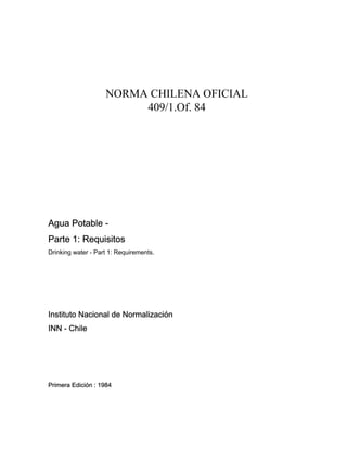NORMA CHILENA OFICIAL
409/1.Of. 84
Agua Potable -
Parte 1: Requisitos
Drinking water - Part 1: Requirements.
Instituto Nacional de Normalización
INN - Chile
Primera Edición : 1984
 