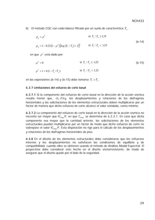 NCh433

b)   El método CQC con ruido blanco filtrado por un suelo de característica To .

         ρ ij = ρ *                                              si Ti / To ≥ 1,35
                                                                                      (6-14)
         ρ ij = 1 − 0,22 (1 − ρ ) [log (Ti / To ) + 2]
                                *                    2
                                                                 si Ti / To < 1,35


     en que ρ * está dado por:

         ρ* = 0                                          si Ti / T j ≥ 1,25           (6-15)

         ρ * = 1 + 4 (1 − Ti / T j )                     si Ti / T j < 1,25


en las expresiones (6-14) y (6-15) debe tomarse Ti > T j .

6.3.7 Limitaciones del esfuerzo de corte basal

6.3.7.1 Si la componente del esfuerzo de corte basal en la dirección de la acción sísmica
resulta menor que, IAo P 6 g los desplazamientos y rotaciones de los diafragmas
horizontales y las solicitaciones de los elementos estructurales deben multiplicarse por un
factor de manera que dicho esfuerzo de corte alcance el valor señalado, como mínimo.

6.3.7.2 La componente del esfuerzo de corte basal en la dirección de la acción sísmica no
necesita ser mayor que ICmáx.P, en que Cmáx. se determina de 6.2.3.1. En caso que dicha
componente sea mayor que la cantidad anterior, las solicitaciones de los elementos
estructurales pueden multiplicarse por un factor de modo que dicho esfuerzo de corte no
sobrepase el valor ICmáx.P. Esta disposición no rige para el cálculo de los desplazamientos
y rotaciones de los diafragmas horizontales de piso.

6.3.8 En el diseño de los elementos estructurales debe considerarse que los esfuerzos
internos y los desplazamientos no satisfacen las condiciones de equilibrio y de
compatibilidad, cuando ellos se obtienen usando el método de Análisis Modal Espectral. El
proyectista debe considerar este hecho en el diseño sismorresistente, de modo de
asegurar que el diseño quede por el lado de la seguridad.




                                                                                         29
 