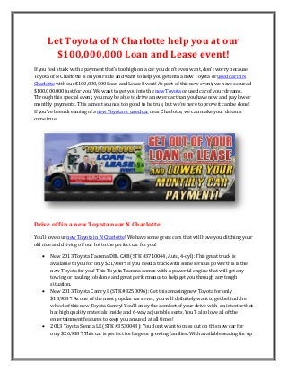 Let Toyota of N Charlotte help you at our
         $100,000,000 Loan and Lease event!
If you feel stuck with a payment that’s too high on a car you don’t even want, don’t worry because
Toyota of N Charlotte is on your side and want to help you get into a new Toyota or used car in N
Charlotte with our $100,000,000 Loan and Lease Event! As part of this new event, we have secured
$100,000,000 just for you! We want to get you into the new Toyota or used car of your dreams.
Through this special event, you may be able to drive a newer car than you have now and pay lower
monthly payments. This almost sounds too good to be true, but we’re here to prove it can be done!
If you’ve been dreaming of a new Toyota or used car near Charlotte, we can make your dreams
come true.




Drive off in a new Toyota near N Charlotte
You’ll love our new Toyota in N Charlotte! We have some great cars that will have you ditching your
old ride and driving off our lot in the perfect car for you!

      New 2013 Toyota Tacoma DBL CAB (STK #3710044, Auto, 4-cyl): This great truck is
       available to you for only $21,988*! If you need a truck with some serious power this is the
       new Toyota for you! This Toyota Tacoma comes with a powerful engine that will get any
       towing or hauling job done and great performance to help get you through any tough
       situation.
      New 2013 Toyota Camry L (STK #3250096): Get this amazing new Toyota for only
       $18,988*! As one of the most popular cars ever, you will definitely want to get behind the
       wheel of this new Toyota Camry! You’ll enjoy the comfort of your drive with an interior that
       has high quality materials inside and 6-way adjustable seats. You’ll also love all of the
       entertainment features to keep you amused at all times!
      2013 Toyota Sienna LE (STK #3530043): You don’t want to miss out on this new car for
       only $26,988*! This car is perfect for large or growing families. With available seating for up
 