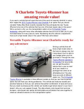 N Charlotte Toyota 4Runner has
             amazing resale value!
If you want a vehicle that will stand the test of time and not severely diminish in value,
then maybe the 2013 Toyota 4Runner near Charlotte is an option that you should
consider! Kelley Blue Book recently revealed that they anticipate the new Toyota
4Runner to be one of the vehicles that has one of the best resale value in five years!
We’re excited to offer you this transportation option at our N Charlotte Toyota
dealership, along with many other affordable vehicles that are sure to take you to your
next destination for many years to come. Wondering why this vehicle is expected to
have such a high resale value in five years? We have some ideas!

Versatile Toyota 4Runner near Charlotte ready for
any adventure
                                                             Driving a vehicle that will
                                                             have a high resale value in
                                                             the future is always nice, but
                                                             it also doesn’t hurt to stick to
                                                             your budget when you first
                                                             purchase it! Through the new
                                                             Toyota 4Runner specials in
                                                             N Charlotte that we provide,
                                                             you can get the perfect
                                                             vehicle that is sure to meet
                                                             all of your needs in a
                                                             package that comes at an
                                                             affordable price! You also
                                                             have your pick of different
                                                             styles, too. The N Charlotte
Toyota 4Runner is available in three different models so that you can find the perfect
option that will meet your driving preference. This vehicle also features durable and
practical features so that you can achieve that perfect combination of ease and luxury
that you need! Just because this vehicle can handle rough terrain doesn’t mean that it
doesn’t offer any curb-appeal, though. The alloy wheels, color-keyed front and rear
bumpers, color-keyed rear spoiler and skid plates are all details that come together to
create an attractive exterior on this transportation option!
 