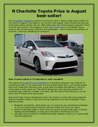 N Charlotte Toyota Prius is August
best-seller!
The N Charlotte Toyota Prius placed in the top ten when it came to best-selling vehicle for
the month of August! This makes it not only the most popular hybrid vehicle, but also one
of the best-selling vehicles over-all. What makes this new Toyota hybrid so popular? There
isn’t just one answer to this question, as the 2013 Toyota Prius in N Charlotte has so
much to offer including style, efficiency and technology – not to mention the members of
its family, which has something for everyone!
New Toyota hybrid in N Charlotte is well-rounded!
The reason the Toyota Prius in N Charlotte is so praised is because it has a little bit of
everything to offer. If you want style, this new Toyota hybrid has it, as it boasts a sleek
and iconic image that everyone loves. It also offers incredible fuel efficiency, which is
what makes it really stand out! This hybrid vehicle has a fuel economy rating of 50
combined mpg, making it a leader in its class. With this kind of fuel efficiency, you can
save a ton of money at the gas pumps!
Along with these obvious advantages of this new Toyota, it comes with some awesome
features available inside to make your driving experience even more enjoyable! These
features include:
 Bluetooth connectivity, which allows you to connect to your smartphone wirelessly
so you can make hands-free phone calls and stream the music you want!
 Entune multimedia system, which gives you access to some great apps, including
Pandora and iHeartRadio, to keep you connected to the things you love!
 JBL Audio which includes an amplifier and eight speakers to give you a high-quality
listening experience.
 
