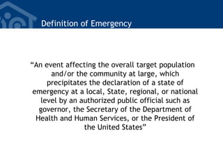 Definition of Emergency
“An event affecting the overall target population
and/or the community at large, which
precipitates the declaration of a state of
emergency at a local, State, regional, or national
level by an authorized public official such as
governor, the Secretary of the Department of
Health and Human Services, or the President of
the United States”
 