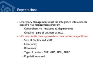 Expectations
• Emergency Management must be integrated into a health
center’s risk management program
– Comprehensive – includes all departments
– Ongoing – part of business as usual
• HCs need to fit their approach to their centers capabilities
– Size of facility and staff
– Location(s)
– Resources
– Type of center – CHC, MHC, HCH, PHPC
– Population served
 