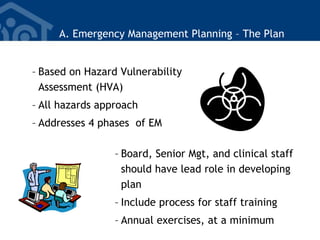 A. Emergency Management Planning – The Plan
– Based on Hazard Vulnerability
Assessment (HVA)
– All hazards approach
– Addresses 4 phases of EM
– Board, Senior Mgt, and clinical staff
should have lead role in developing
plan
– Include process for staff training
– Annual exercises, at a minimum
 