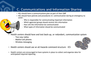 C. Communications and Information Sharing
• HCs should have a communications plan as part of their EMP
• HCs should have policies and procedures re: communication during an emergency to
cover:
– Who is responsible for communicating important information
– Which agencies/groups should receive this information
– How will the information be communicated
– What types of information should be communicated
• Health centers should have and test back-up, or redundant, communication system
– Two-way radios
– Mobile/cell phones
– Wireless messaging
• Health centers should use an all-hazards command structure – ICS
• Health centers are encouraged to have systems in place to collect and organize data for
anticipated/required reporting
 