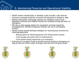 D. Maintaining Financial and Operational Stability
• Health centers should build, or develop a plan to build, cash reserves
• Insurance coverage should be reviewed and adjusted as needed or able
• Backup information technology systems are needed to ensure that
electronic financial and medical records are available during and after an
emergency
• Off-site or safe storage options for equipment and data should be
investigated for efficient temporary location set-up (in anticipated
events)
• Health centers should develop strategies for resuming key functions for
resuming operations
– Billing systems for obtaining payment and reimbursement quickly
– Track charges and sustain flow of reimbursement
– Track patients being treated due to an emergency
• Grantees can use grant funds to provide services during an emergency as
long as they are within scope of project and the terms of grant award
 