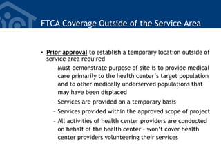 FTCA Coverage Outside of the Service Area
• Prior approval to establish a temporary location outside of
service area required
– Must demonstrate purpose of site is to provide medical
care primarily to the health center’s target population
and to other medically underserved populations that
may have been displaced
– Services are provided on a temporary basis
– Services provided within the approved scope of project
– All activities of health center providers are conducted
on behalf of the health center – won’t cover health
center providers volunteering their services
 