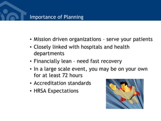 Importance of Planning
• Mission driven organizations – serve your patients
• Closely linked with hospitals and health
departments
• Financially lean – need fast recovery
• In a large scale event, you may be on your own
for at least 72 hours
• Accreditation standards
• HRSA Expectations
 