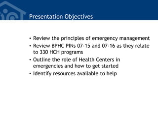 Presentation Objectives
• Review the principles of emergency management
• Review BPHC PINs 07-15 and 07-16 as they relate
to 330 HCH programs
• Outline the role of Health Centers in
emergencies and how to get started
• Identify resources available to help
 