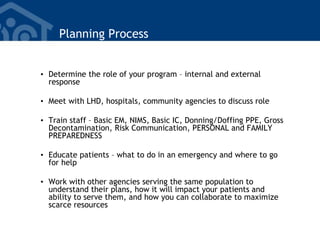Planning Process
• Determine the role of your program – internal and external
response
• Meet with LHD, hospitals, community agencies to discuss role
• Train staff – Basic EM, NIMS, Basic IC, Donning/Doffing PPE, Gross
Decontamination, Risk Communication, PERSONAL and FAMILY
PREPAREDNESS
• Educate patients – what to do in an emergency and where to go
for help
• Work with other agencies serving the same population to
understand their plans, how it will impact your patients and
ability to serve them, and how you can collaborate to maximize
scarce resources
 