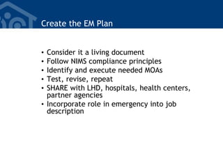 Create the EM Plan
• Consider it a living document
• Follow NIMS compliance principles
• Identify and execute needed MOAs
• Test, revise, repeat
• SHARE with LHD, hospitals, health centers,
partner agencies
• Incorporate role in emergency into job
description
 