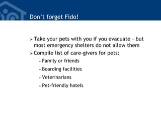 Don’t forget Fido!
 Take your pets with you if you evacuate – but
most emergency shelters do not allow them
 Compile list of care-givers for pets:
• Family or friends
• Boarding facilities
• Veterinarians
• Pet-friendly hotels
 