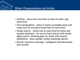 Other Preparedness Activities
 Utilities – know how and when to shut of water, gas,
electricity
 Fire extinguishers – place in easily accessible areas and
make sure all everyone knows how to work them
 Smoke alarms – install one on each level of home and
outside bedrooms – be sure to have alarms with strobe
lights and/or vibrating pads for those with sensory
disabilities. Also consider carbon monoxide alarms.
 Review insurance coverage / safeguard vital documents
and records
 