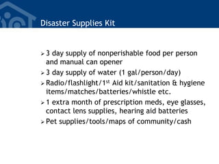 Disaster Supplies Kit
 3 day supply of nonperishable food per person
and manual can opener
 3 day supply of water (1 gal/person/day)
 Radio/flashlight/1st Aid kit/sanitation & hygiene
items/matches/batteries/whistle etc.
 1 extra month of prescription meds, eye glasses,
contact lens supplies, hearing aid batteries
 Pet supplies/tools/maps of community/cash
 