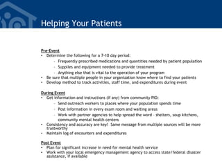 Helping Your Patients
Pre-Event
• Determine the following for a 7-10 day period:
– Frequently prescribed medications and quantities needed by patient population
– Supplies and equipment needed to provide treatment
– Anything else that is vital to the operation of your program
• Be sure that multiple people in your organization know where to find your patients
• Develop method to track activities, staff time, and expenditures during event
During Event
• Get information and instructions (if any) from community PIO:
– Send outreach workers to places where your population spends time
– Post information in every exam room and waiting areas
– Work with partner agencies to help spread the word – shelters, soup kitchens,
community mental health centers
• Consistency and accuracy are key! Same message from multiple sources will be more
trustworthy
• Maintain log of encounters and expenditures
Post Event
• Plan for significant increase in need for mental health service
• Work with your local emergency management agency to access state/federal disaster
assistance, if available
 