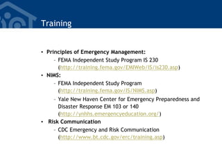 Training
• Principles of Emergency Management:
– FEMA Independent Study Program IS 230
(http://training.fema.gov/EMIWeb/IS/is230.asp)
• NIMS:
– FEMA Independent Study Program
(http://training.fema.gov/IS/NIMS.asp)
– Yale New Haven Center for Emergency Preparedness and
Disaster Response EM 103 or 140
(http://ynhhs.emergencyeducation.org/)
• Risk Communication
– CDC Emergency and Risk Communication
(http://www.bt.cdc.gov/erc/training.asp)
 