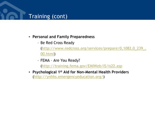 Training (cont)
• Personal and Family Preparedness
– Be Red Cross Ready
(http://www.redcross.org/services/prepare/0,1082,0_239_,
00.html)
– FEMA – Are You Ready?
(http://training.fema.gov/EMIWeb/IS/is22.asp
• Psychological 1st Aid for Non-Mental Health Providers
(http://ynhhs.emergencyeducation.org/)
 