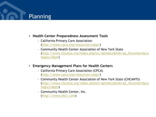 Planning
• Health Center Preparedness Assessment Tools
– California Primary Care Association
(http://www.cpca.org/resources/cepp/)
– Community Health Center Association of New York State
(http://www.chcanys.org/index.php?src=gendocs&link=ep_forcenters&ca
tegory=Main)
• Emergency Management Plans for Health Centers
– California Primary Care Association (CPCA)
(http://www.cpca.org/resources/cepp/)
– Community Health Center Association of New York State (CHCANYS)
(http://www.chcanys.org/index.php?src=gendocs&link=ep_forcenters&ca
tegory=Main)
– Community Health Center, Inc.
(http://www.chc1.com)
 