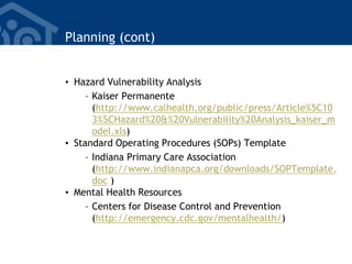 Planning (cont)
• Hazard Vulnerability Analysis
– Kaiser Permanente
(http://www.calhealth.org/public/press/Article%5C10
3%5CHazard%20&%20Vulnerability%20Analysis_kaiser_m
odel.xls)
• Standard Operating Procedures (SOPs) Template
– Indiana Primary Care Association
(http://www.indianapca.org/downloads/SOPTemplate.
doc )
• Mental Health Resources
– Centers for Disease Control and Prevention
(http://emergency.cdc.gov/mentalhealth/)
 