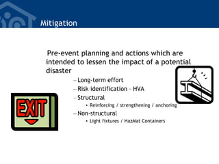 Mitigation
Pre-event planning and actions which are
intended to lessen the impact of a potential
disaster
– Long-term effort
– Risk identification – HVA
– Structural
• Reinforcing / strengthening / anchoring
– Non-structural
• Light fixtures / HazMat Containers
 