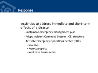 Response
Activities to address immediate and short-term
effects of a disaster
– Implement emergency management plan
– Adopt Incident Command System (ICS) structure
– Activate Emergency Operations Center (EOC)
• Save lives
• Protect property
• Meet basic human needs
 