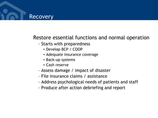 Recovery
Restore essential functions and normal operation
– Starts with preparedness
• Develop BCP / COOP
• Adequate insurance coverage
• Back-up systems
• Cash reserve
– Assess damage / impact of disaster
– File insurance claims / assistance
– Address psychological needs of patients and staff
– Produce after action debriefing and report
 