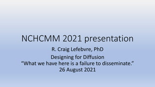NCHCMM 2021 presentation
R. Craig Lefebvre, PhD
Designing for Diffusion
“What we have here is a failure to disseminate.”
26 August 2021
 