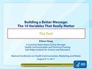 Eileen Haag e-Learning Applications Group ManagerHealth Communication and Technical TrainingOak Ridge Institute for Science and Education National Conference on Health Communication, Marketing, and Media August 9-11, 2011 Building a Better Message: The 10 Variables That Really MatterThe Tool Division of Cancer Prevention and Control National Center for Chronic Disease Prevention and Health Promotion 
