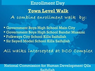 Town Level Walk   A  combine enrollment walk  by: Government Boys High School Main City Government Boys High School Bandat Musazai Folkways City School Killa Saifullah Sir Sayed Model School Killa Saifullah All walks intercepted at DCO Complex   National Commission for Human Development Qila Saifullah Enrollment Day   