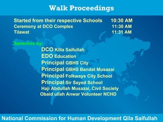 Walk Proceedings Started from their respective Schools  10:30 AM Ceremony at DCO Complex  11:30 AM Tilawat  11:31 AM Speeches by: DCO  Killa Saifullah EDO  Education Principal  GBHS City Principal  GBHS Bandat Musazai Principal  Folkways City School Principal  Sir Sayed School Haji Abdullah Musazai, Civil Society    Obaid ullah Anwar Volunteer NCHD   National Commission for Human Development Qila Saifullah 